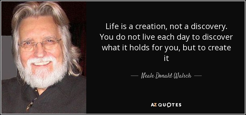 Life is a creation, not a discovery. You do not live each day to discover what it holds for you, but to create it - Neale Donald Walsch