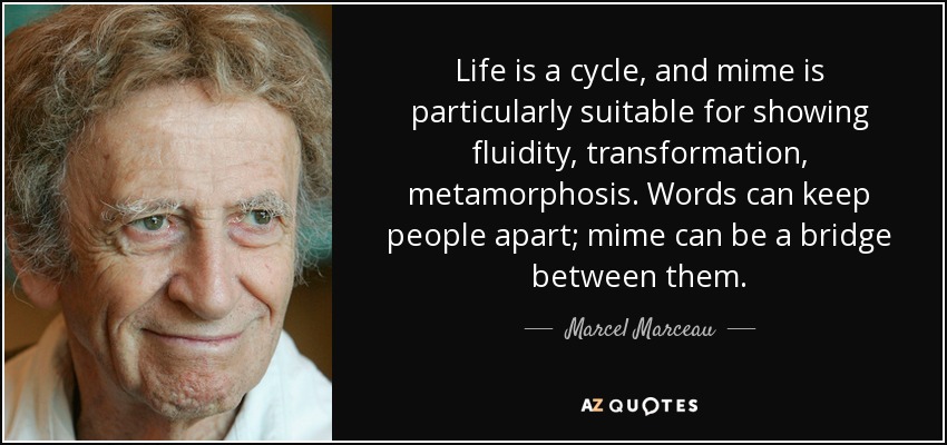 Life is a cycle, and mime is particularly suitable for showing fluidity, transformation, metamorphosis. Words can keep people apart; mime can be a bridge between them. - Marcel Marceau
