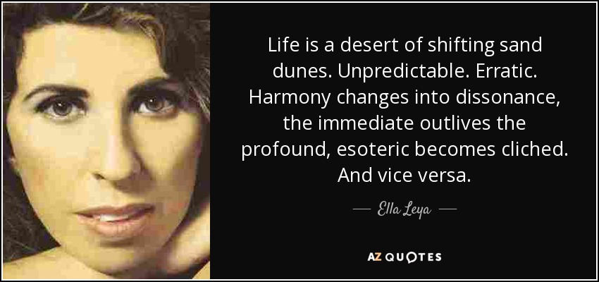 Life is a desert of shifting sand dunes. Unpredictable. Erratic. Harmony changes into dissonance, the immediate outlives the profound, esoteric becomes cliched. And vice versa. - Ella Leya