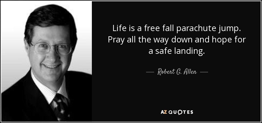 Life is a free fall parachute jump. Pray all the way down and hope for a safe landing. - Robert G. Allen