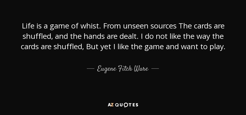 Life is a game of whist. From unseen sources The cards are shuffled, and the hands are dealt. I do not like the way the cards are shuffled, But yet I like the game and want to play. - Eugene Fitch Ware