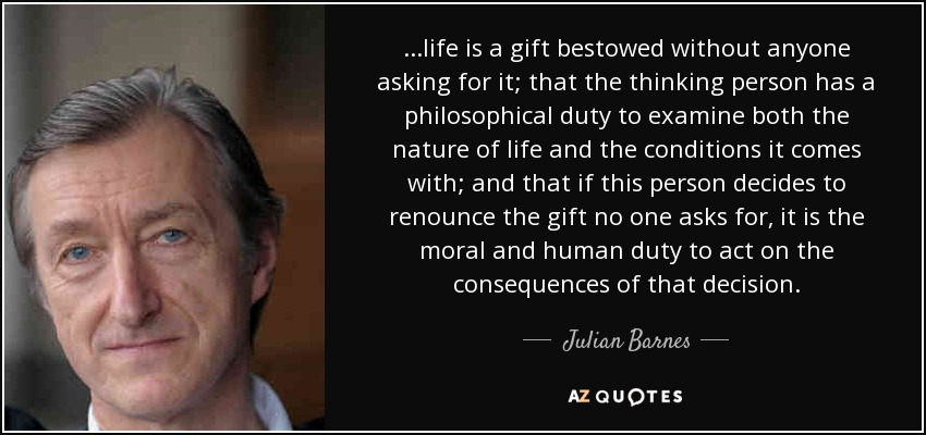 ...life is a gift bestowed without anyone asking for it; that the thinking person has a philosophical duty to examine both the nature of life and the conditions it comes with; and that if this person decides to renounce the gift no one asks for, it is the moral and human duty to act on the consequences of that decision. - Julian Barnes