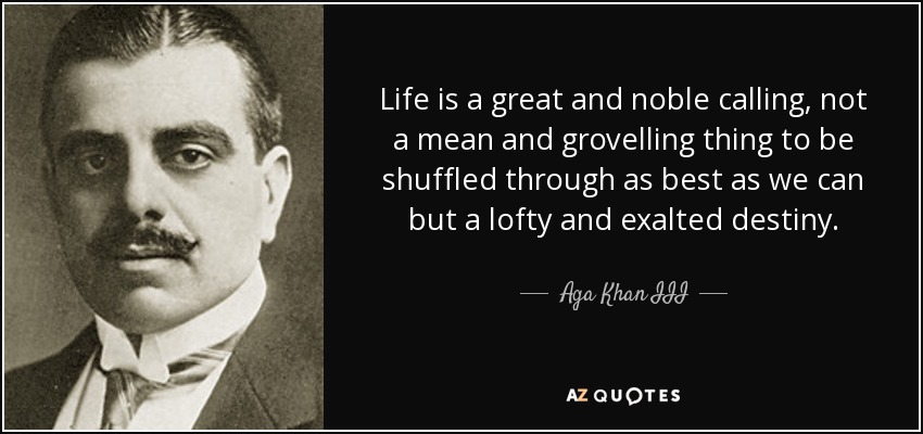 Life is a great and noble calling, not a mean and grovelling thing to be shuffled through as best as we can but a lofty and exalted destiny. - Aga Khan III