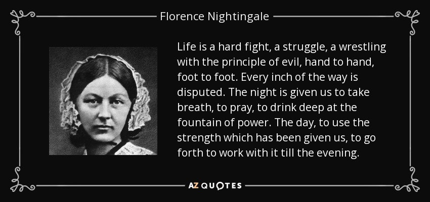 Life is a hard fight, a struggle, a wrestling with the principle of evil, hand to hand, foot to foot. Every inch of the way is disputed. The night is given us to take breath, to pray, to drink deep at the fountain of power. The day, to use the strength which has been given us, to go forth to work with it till the evening. - Florence Nightingale