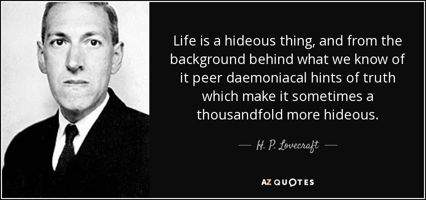 Life is a hideous thing, and from the background behind what we know of it peer daemoniacal hints of truth which make it sometimes a thousandfold more hideous. - H. P. Lovecraft
