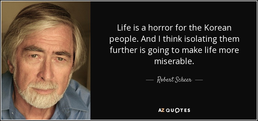 Life is a horror for the Korean people. And I think isolating them further is going to make life more miserable. - Robert Scheer