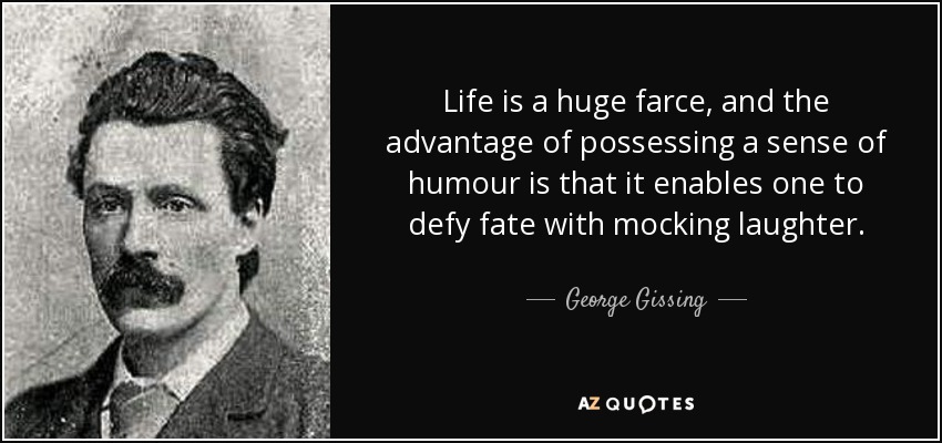 Life is a huge farce, and the advantage of possessing a sense of humour is that it enables one to defy fate with mocking laughter. - George Gissing