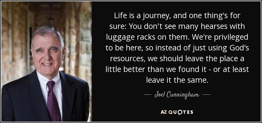 Life is a journey, and one thing's for sure: You don't see many hearses with luggage racks on them. We're privileged to be here, so instead of just using God's resources, we should leave the place a little better than we found it - or at least leave it the same. - Joel Cunningham