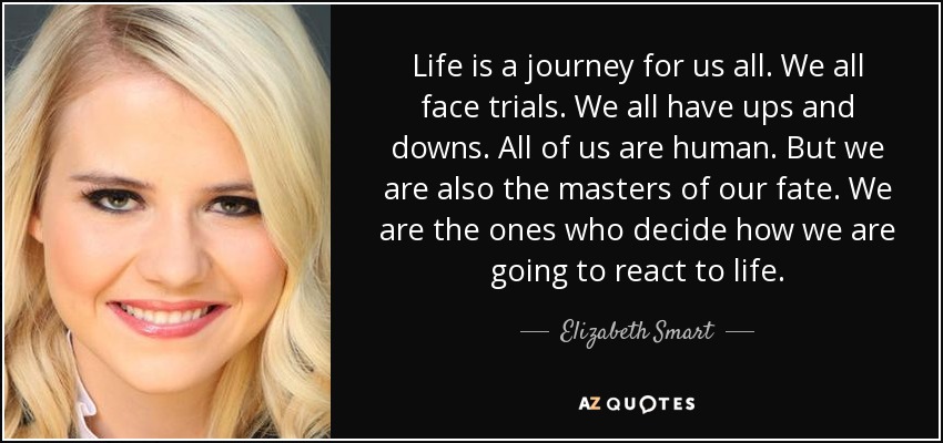 Life is a journey for us all. We all face trials. We all have ups and downs. All of us are human. But we are also the masters of our fate. We are the ones who decide how we are going to react to life. - Elizabeth Smart