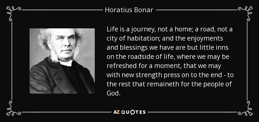 Life is a journey, not a home; a road, not a city of habitation; and the enjoyments and blessings we have are but little inns on the roadside of life, where we may be refreshed for a moment, that we may with new strength press on to the end - to the rest that remaineth for the people of God. - Horatius Bonar