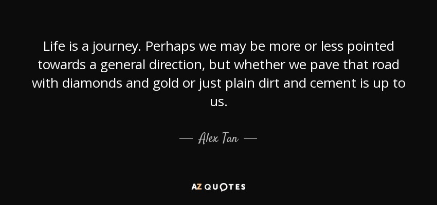 Life is a journey. Perhaps we may be more or less pointed towards a general direction, but whether we pave that road with diamonds and gold or just plain dirt and cement is up to us. - Alex Tan