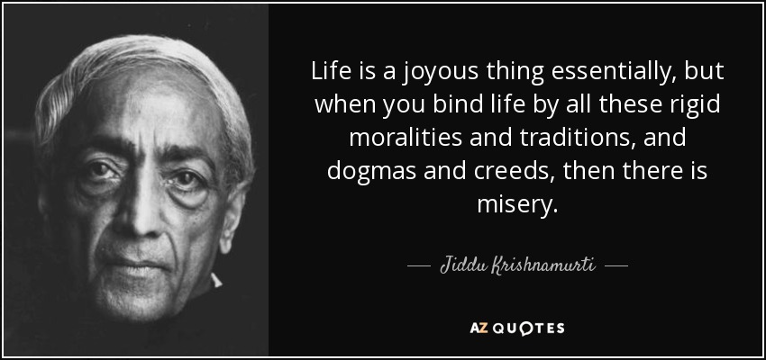 Life is a joyous thing essentially, but when you bind life by all these rigid moralities and traditions, and dogmas and creeds, then there is misery. - Jiddu Krishnamurti
