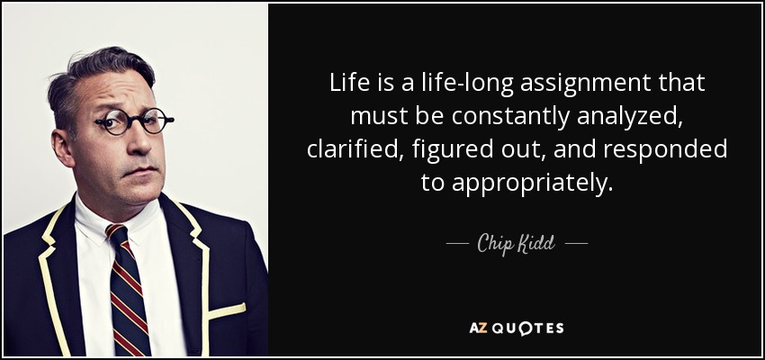 Life is a life-long assignment that must be constantly analyzed, clarified, figured out, and responded to appropriately. - Chip Kidd