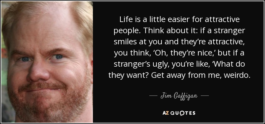 Life is a little easier for attractive people. Think about it: if a stranger smiles at you and they’re attractive, you think, ‘Oh, they’re nice,’ but if a stranger’s ugly, you’re like, ‘What do they want? Get away from me, weirdo. - Jim Gaffigan