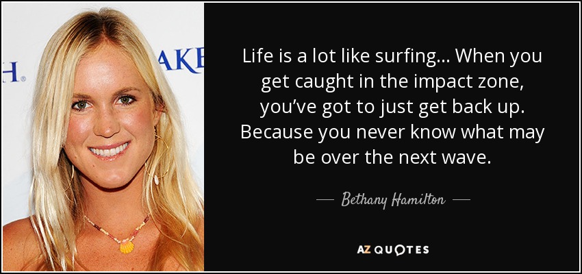 Life is a lot like surfing… When you get caught in the impact zone, you’ve got to just get back up. Because you never know what may be over the next wave. - Bethany Hamilton