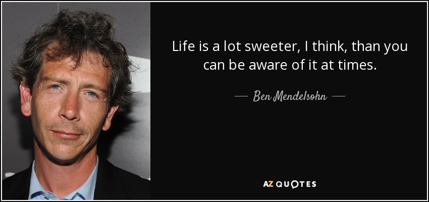Life is a lot sweeter, I think, than you can be aware of it at times. - Ben Mendelsohn