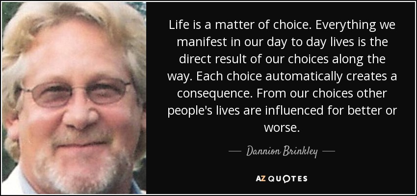 Life is a matter of choice. Everything we manifest in our day to day lives is the direct result of our choices along the way. Each choice automatically creates a consequence. From our choices other people's lives are influenced for better or worse. - Dannion Brinkley