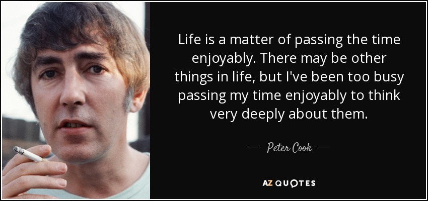 Life is a matter of passing the time enjoyably. There may be other things in life, but I've been too busy passing my time enjoyably to think very deeply about them. - Peter Cook