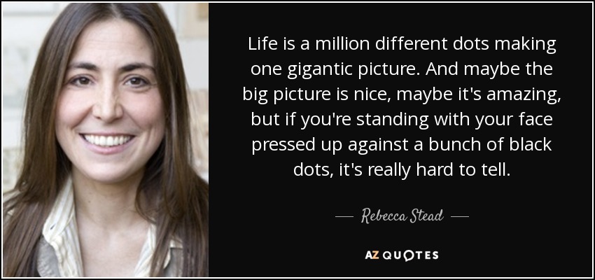 Life is a million different dots making one gigantic picture. And maybe the big picture is nice, maybe it's amazing, but if you're standing with your face pressed up against a bunch of black dots, it's really hard to tell. - Rebecca Stead