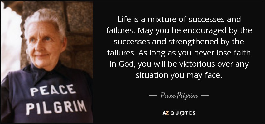 Life is a mixture of successes and failures. May you be encouraged by the successes and strengthened by the failures. As long as you never lose faith in God, you will be victorious over any situation you may face. - Peace Pilgrim
