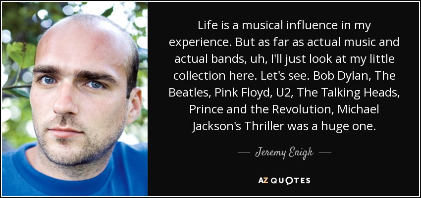 Life is a musical influence in my experience. But as far as actual music and actual bands, uh, I'll just look at my little collection here. Let's see. Bob Dylan, The Beatles, Pink Floyd, U2, The Talking Heads, Prince and the Revolution, Michael Jackson's Thriller was a huge one. - Jeremy Enigk