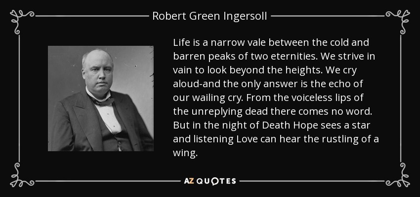 Life is a narrow vale between the cold and barren peaks of two eternities. We strive in vain to look beyond the heights. We cry aloud-and the only answer is the echo of our wailing cry. From the voiceless lips of the unreplying dead there comes no word. But in the night of Death Hope sees a star and listening Love can hear the rustling of a wing. - Robert Green Ingersoll