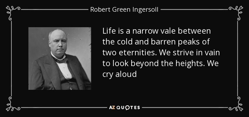 Life is a narrow vale between the cold and barren peaks of two eternities. We strive in vain to look beyond the heights. We cry aloud - Robert Green Ingersoll