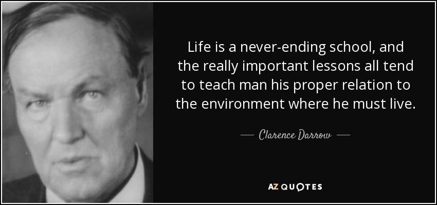 Life is a never-ending school, and the really important lessons all tend to teach man his proper relation to the environment where he must live. - Clarence Darrow