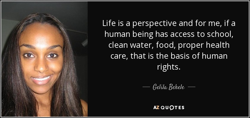 Life is a perspective and for me, if a human being has access to school, clean water, food, proper health care, that is the basis of human rights. - Gelila Bekele