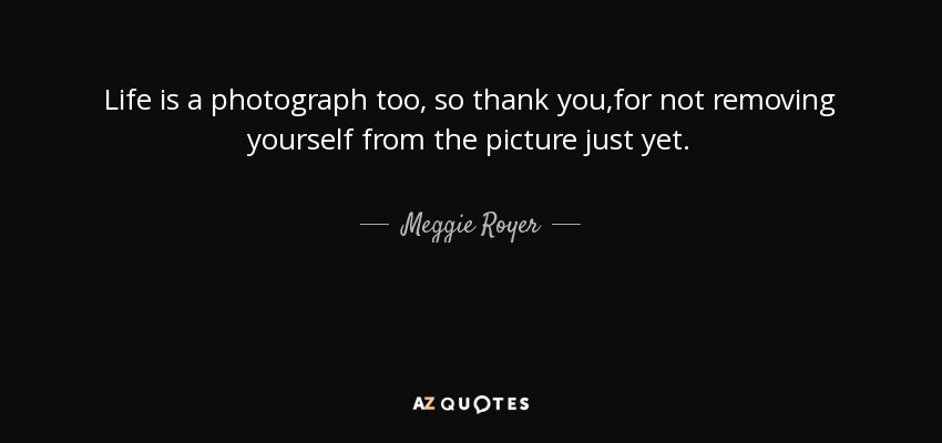 Life is a photograph too, so thank you,for not removing yourself from the picture just yet. - Meggie Royer