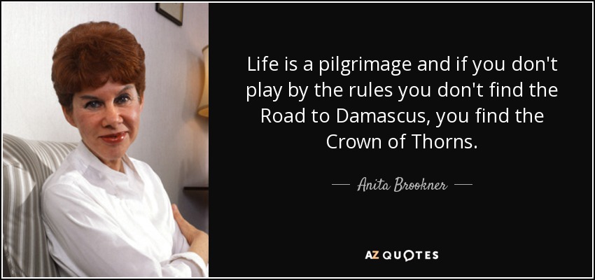 Life is a pilgrimage and if you don't play by the rules you don't find the Road to Damascus, you find the Crown of Thorns. - Anita Brookner