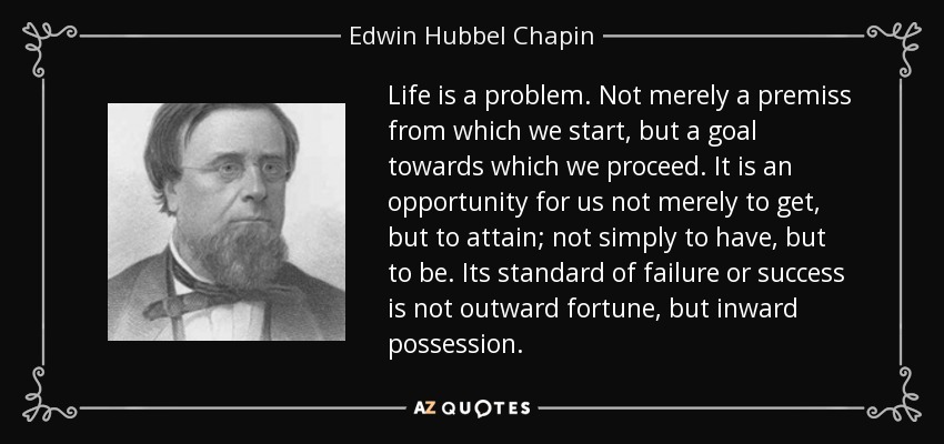 Life is a problem. Not merely a premiss from which we start, but a goal towards which we proceed. It is an opportunity for us not merely to get, but to attain; not simply to have, but to be. Its standard of failure or success is not outward fortune, but inward possession. - Edwin Hubbel Chapin