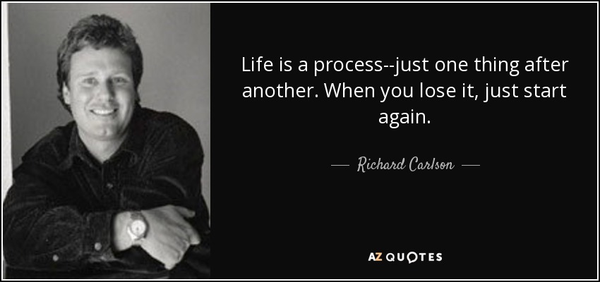 Life is a process--just one thing after another. When you lose it, just start again. - Richard Carlson