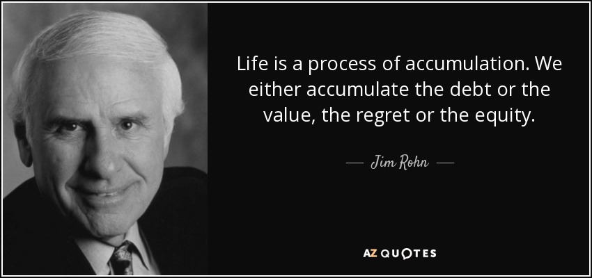Life is a process of accumulation. We either accumulate the debt or the value, the regret or the equity. - Jim Rohn