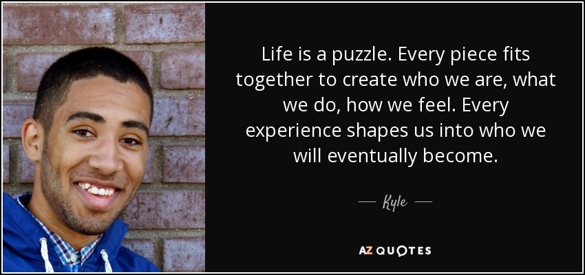 Life is a puzzle. Every piece fits together to create who we are, what we do, how we feel. Every experience shapes us into who we will eventually become. - Kyle