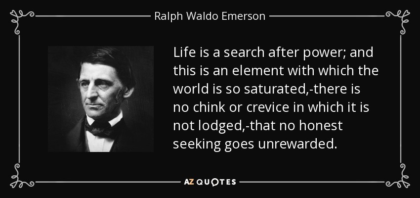 Life is a search after power; and this is an element with which the world is so saturated,-there is no chink or crevice in which it is not lodged,-that no honest seeking goes unrewarded. - Ralph Waldo Emerson