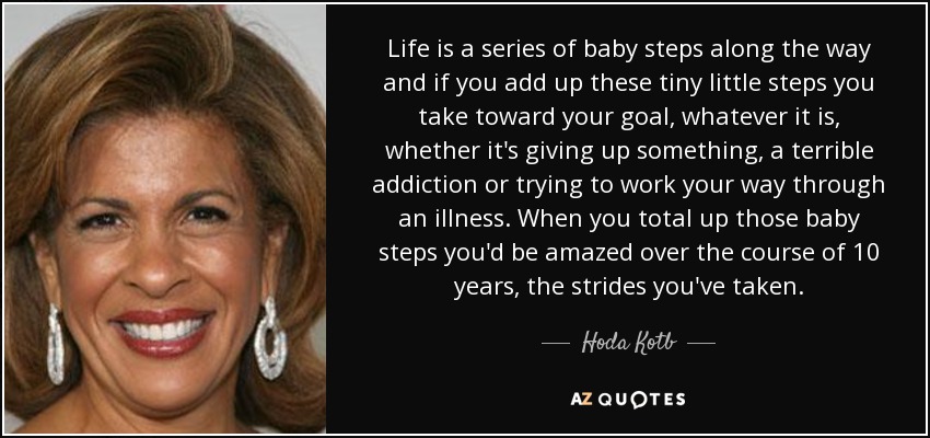 Life is a series of baby steps along the way and if you add up these tiny little steps you take toward your goal, whatever it is, whether it's giving up something, a terrible addiction or trying to work your way through an illness. When you total up those baby steps you'd be amazed over the course of 10 years, the strides you've taken. - Hoda Kotb