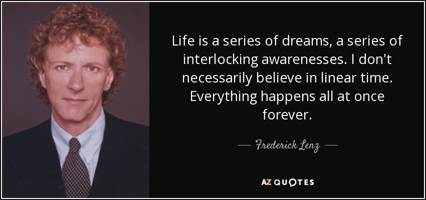 Life is a series of dreams, a series of interlocking awarenesses. I don't necessarily believe in linear time. Everything happens all at once forever. - Frederick Lenz