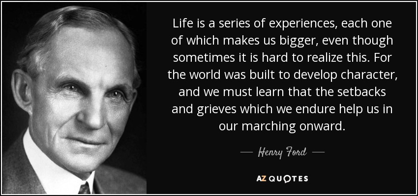 Life is a series of experiences, each one of which makes us bigger, even though sometimes it is hard to realize this. For the world was built to develop character, and we must learn that the setbacks and grieves which we endure help us in our marching onward. - Henry Ford
