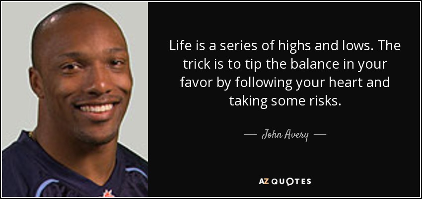 ​Life is a series of highs and lows. The trick is to tip the balance in your favor by following your heart and taking some risks. - John Avery