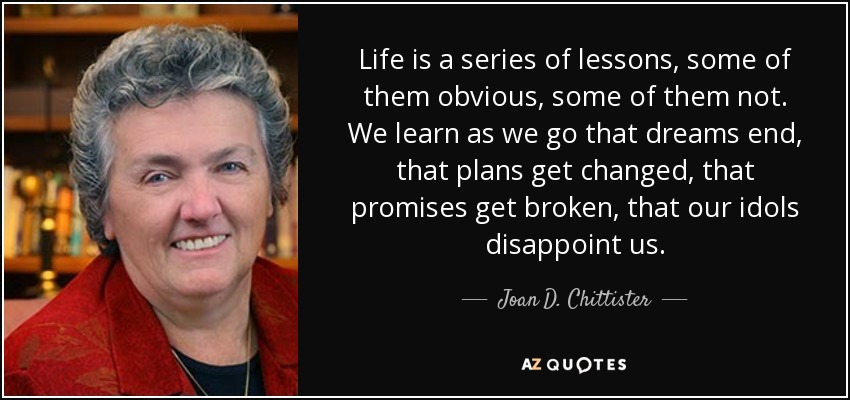 Life is a series of lessons, some of them obvious, some of them not. We learn as we go that dreams end, that plans get changed, that promises get broken, that our idols disappoint us. - Joan D. Chittister