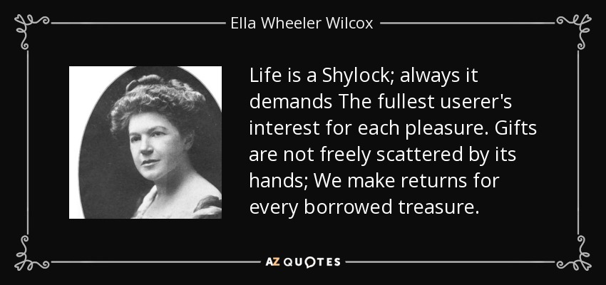 Life is a Shylock; always it demands The fullest userer's interest for each pleasure. Gifts are not freely scattered by its hands; We make returns for every borrowed treasure. - Ella Wheeler Wilcox