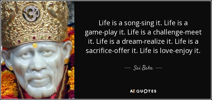 Life is a song-sing it. Life is a game-play it. Life is a challenge-meet it. Life is a dream-realize it. Life is a sacrifice-offer it. Life is love-enjoy it. - Sai Baba
