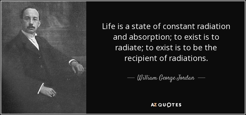 Life is a state of constant radiation and absorption; to exist is to radiate; to exist is to be the recipient of radiations. - William George Jordan