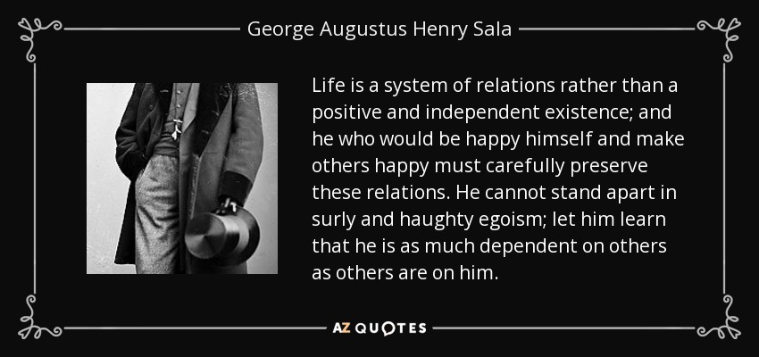 Life is a system of relations rather than a positive and independent existence; and he who would be happy himself and make others happy must carefully preserve these relations. He cannot stand apart in surly and haughty egoism; let him learn that he is as much dependent on others as others are on him. - George Augustus Henry Sala