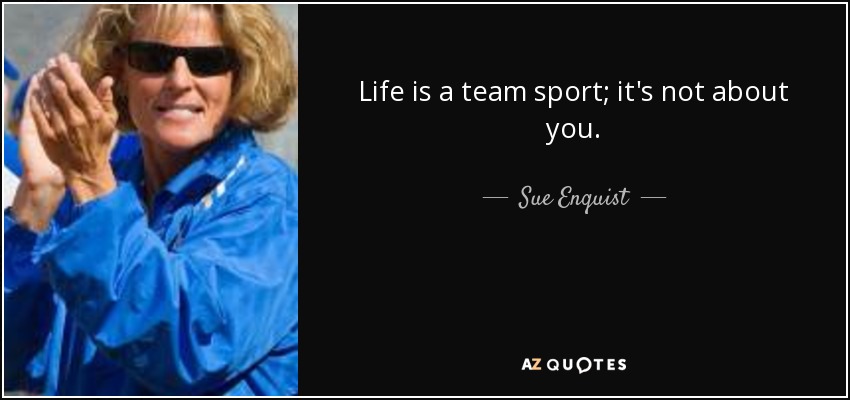 Life is a team sport; it's not about you. - Sue Enquist