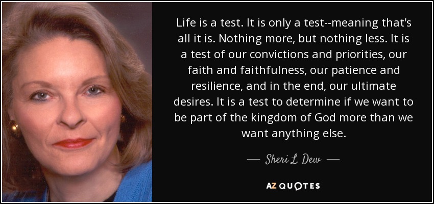Life is a test. It is only a test--meaning that's all it is. Nothing more, but nothing less. It is a test of our convictions and priorities, our faith and faithfulness, our patience and resilience, and in the end, our ultimate desires. It is a test to determine if we want to be part of the kingdom of God more than we want anything else. - Sheri L. Dew