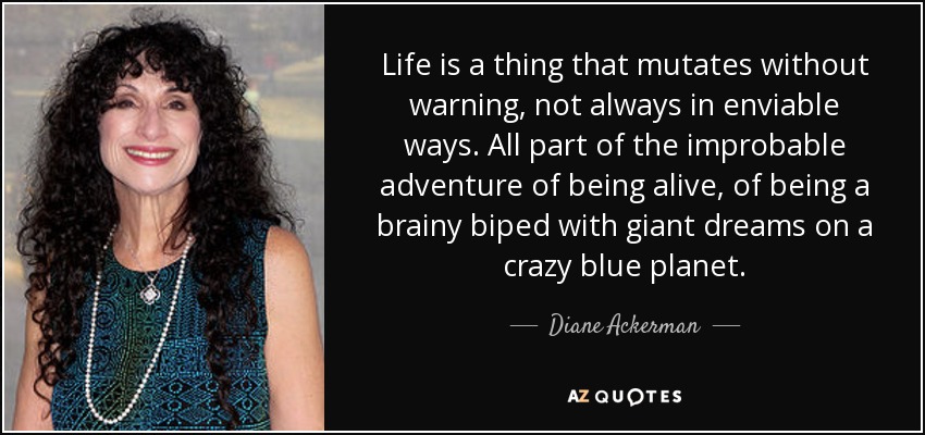 Life is a thing that mutates without warning, not always in enviable ways. All part of the improbable adventure of being alive, of being a brainy biped with giant dreams on a crazy blue planet. - Diane Ackerman