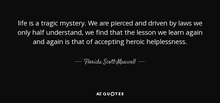 life is a tragic mystery. We are pierced and driven by laws we only half understand, we find that the lesson we learn again and again is that of accepting heroic helplessness. - Florida Scott-Maxwell