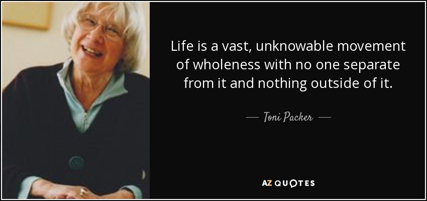 Life is a vast, unknowable movement of wholeness with no one separate from it and nothing outside of it. - Toni Packer